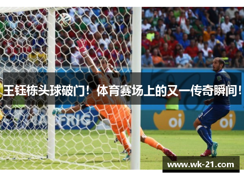 王钰栋头球破门！体育赛场上的又一传奇瞬间！